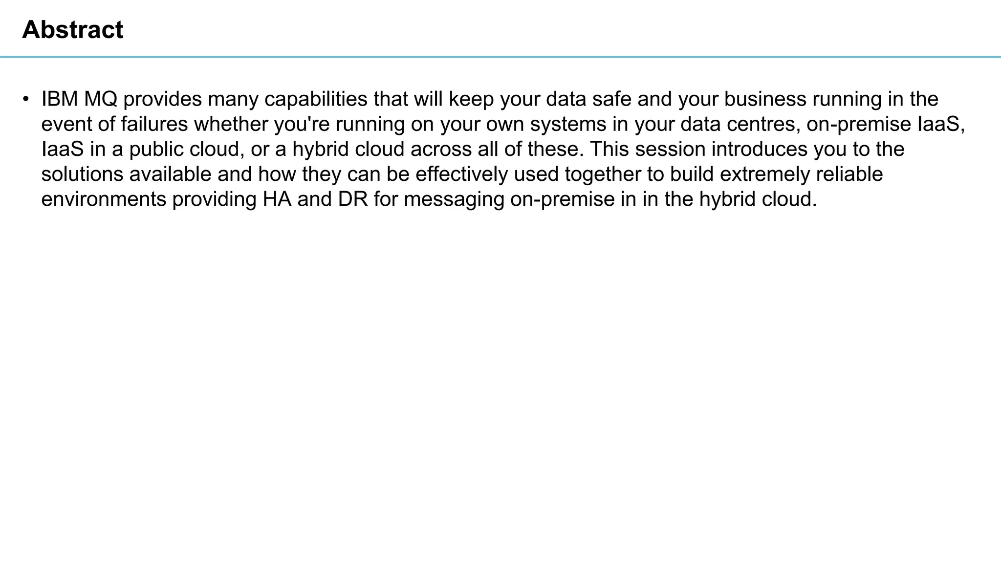 Abstract
• IBM MQ provides many capabilities that will keep your data safe and your business running in the
event of failures whether you're running on your own systems in your data centres, on-premise IaaS,
IaaS in a public cloud, or a hybrid cloud across all of these. This session introduces you to the
solutions available and how they can be effectively used together to build extremely reliable
environments providing HA and DR for messaging on-premise in in the hybrid cloud.
 