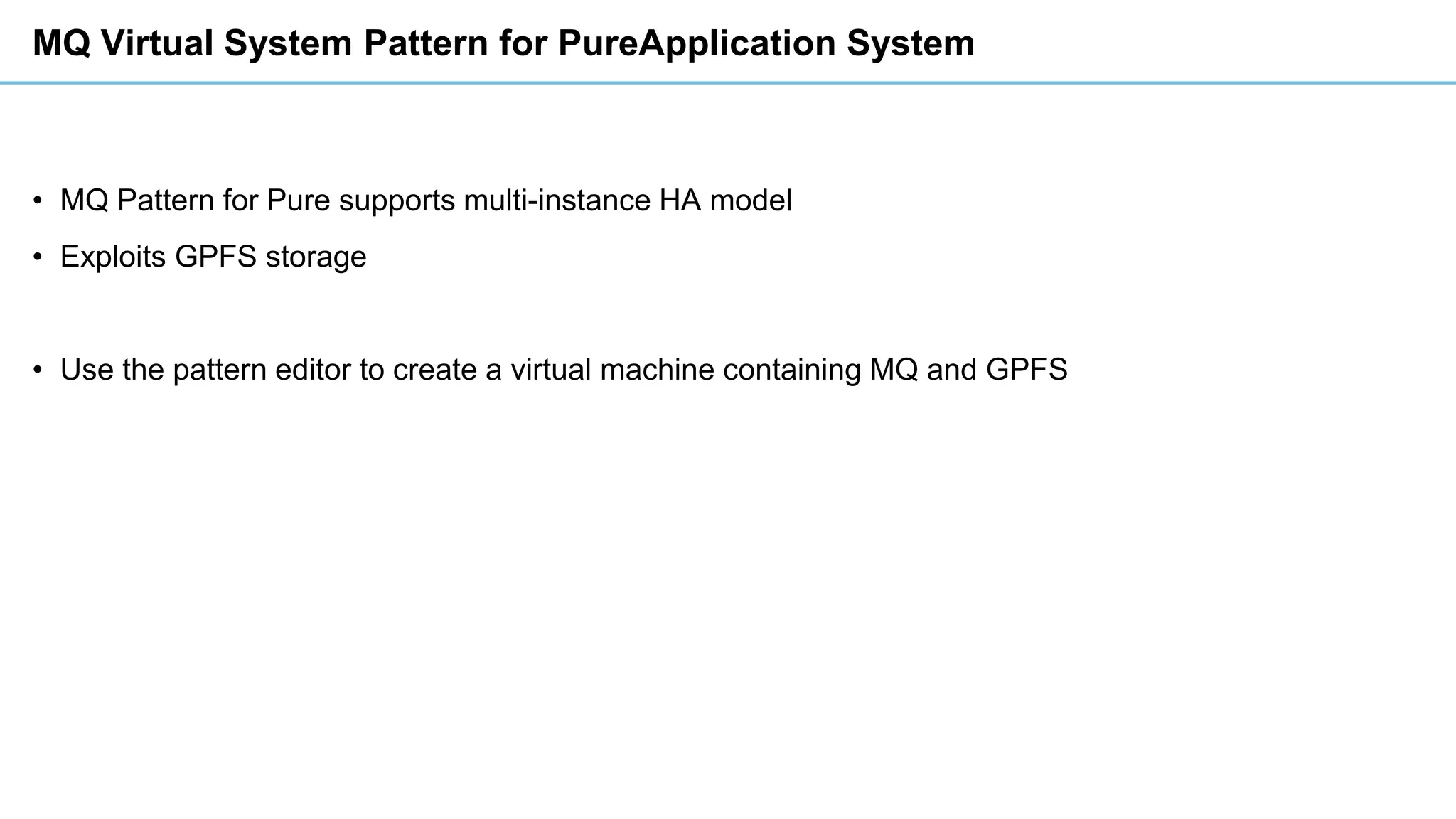 MQ Virtual System Pattern for PureApplication System
• MQ Pattern for Pure supports multi-instance HA model
• Exploits GPFS storage
• Use the pattern editor to create a virtual machine containing MQ and GPFS
 