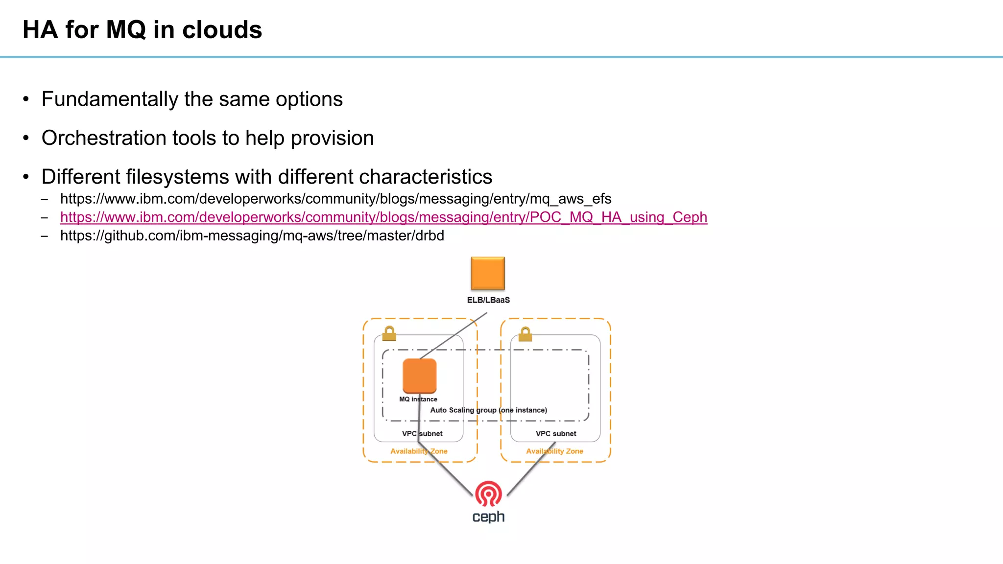 HA for MQ in clouds
• Fundamentally the same options
• Orchestration tools to help provision
• Different filesystems with different characteristics
‒ https://www.ibm.com/developerworks/community/blogs/messaging/entry/mq_aws_efs
‒ https://www.ibm.com/developerworks/community/blogs/messaging/entry/POC_MQ_HA_using_Ceph
‒ https://github.com/ibm-messaging/mq-aws/tree/master/drbd
 