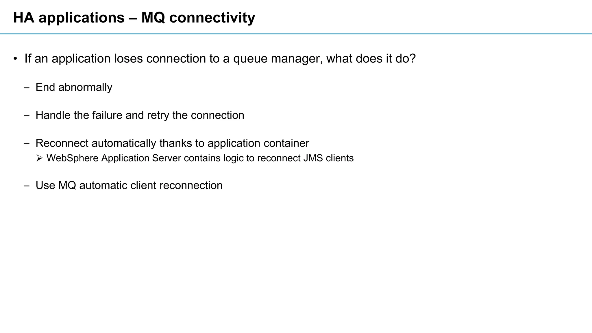 HA applications – MQ connectivity
• If an application loses connection to a queue manager, what does it do?
‒ End abnormally
‒ Handle the failure and retry the connection
‒ Reconnect automatically thanks to application container
➢ WebSphere Application Server contains logic to reconnect JMS clients
‒ Use MQ automatic client reconnection
 