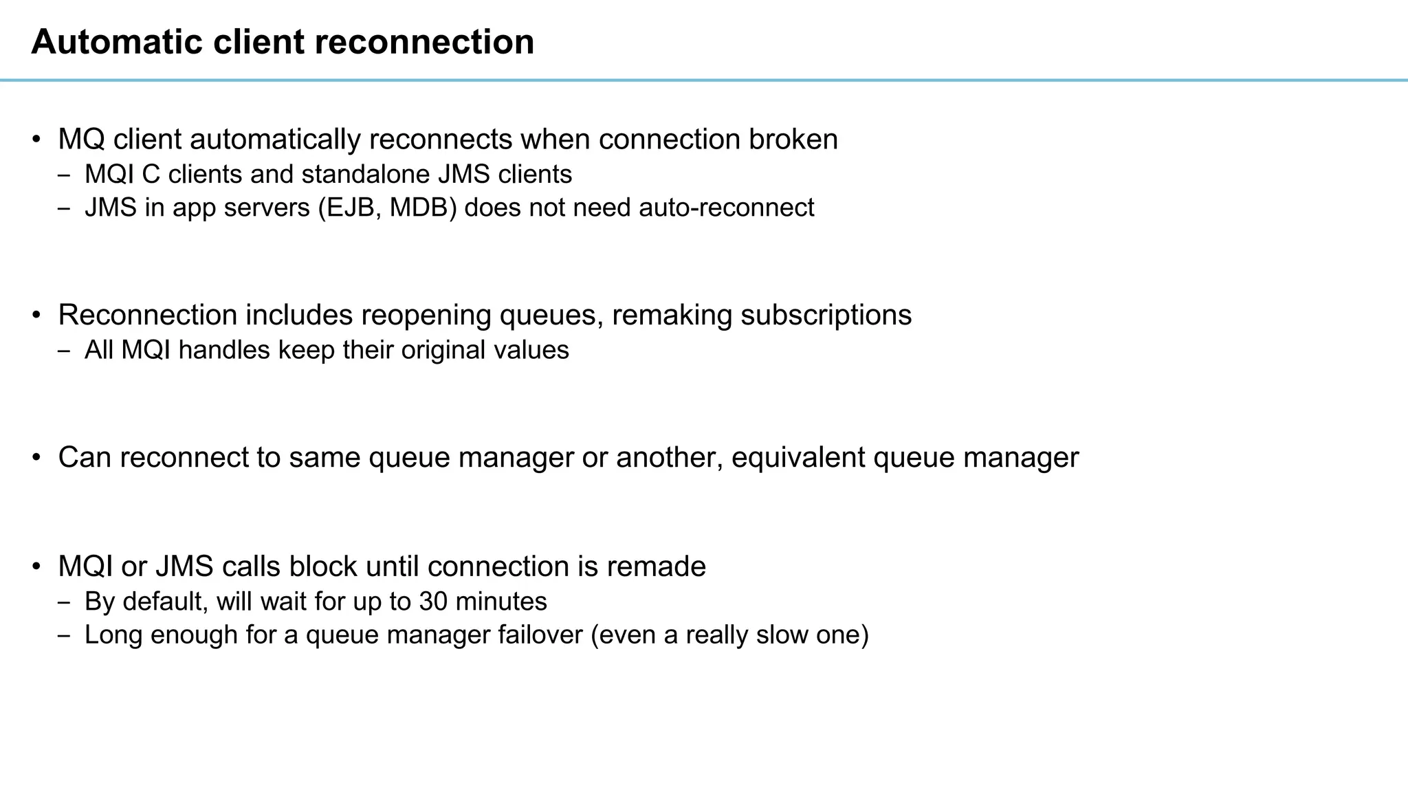Automatic client reconnection
• MQ client automatically reconnects when connection broken
‒ MQI C clients and standalone JMS clients
‒ JMS in app servers (EJB, MDB) does not need auto-reconnect
• Reconnection includes reopening queues, remaking subscriptions
‒ All MQI handles keep their original values
• Can reconnect to same queue manager or another, equivalent queue manager
• MQI or JMS calls block until connection is remade
‒ By default, will wait for up to 30 minutes
‒ Long enough for a queue manager failover (even a really slow one)
 