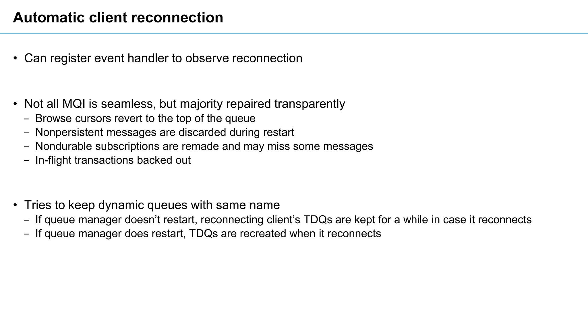 Automatic client reconnection
• Can register event handler to observe reconnection
• Not all MQI is seamless, but majority repaired transparently
‒ Browse cursors revert to the top of the queue
‒ Nonpersistent messages are discarded during restart
‒ Nondurable subscriptions are remade and may miss some messages
‒ In-flight transactions backed out
• Tries to keep dynamic queues with same name
‒ If queue manager doesn’t restart, reconnecting client’s TDQs are kept for a while in case it reconnects
‒ If queue manager does restart, TDQs are recreated when it reconnects
 