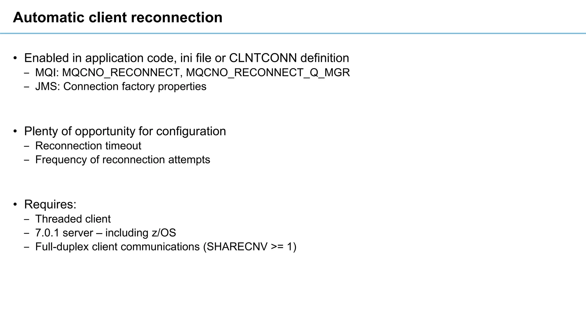 Automatic client reconnection
• Enabled in application code, ini file or CLNTCONN definition
‒ MQI: MQCNO_RECONNECT, MQCNO_RECONNECT_Q_MGR
‒ JMS: Connection factory properties
• Plenty of opportunity for configuration
‒ Reconnection timeout
‒ Frequency of reconnection attempts
• Requires:
‒ Threaded client
‒ 7.0.1 server – including z/OS
‒ Full-duplex client communications (SHARECNV >= 1)
 