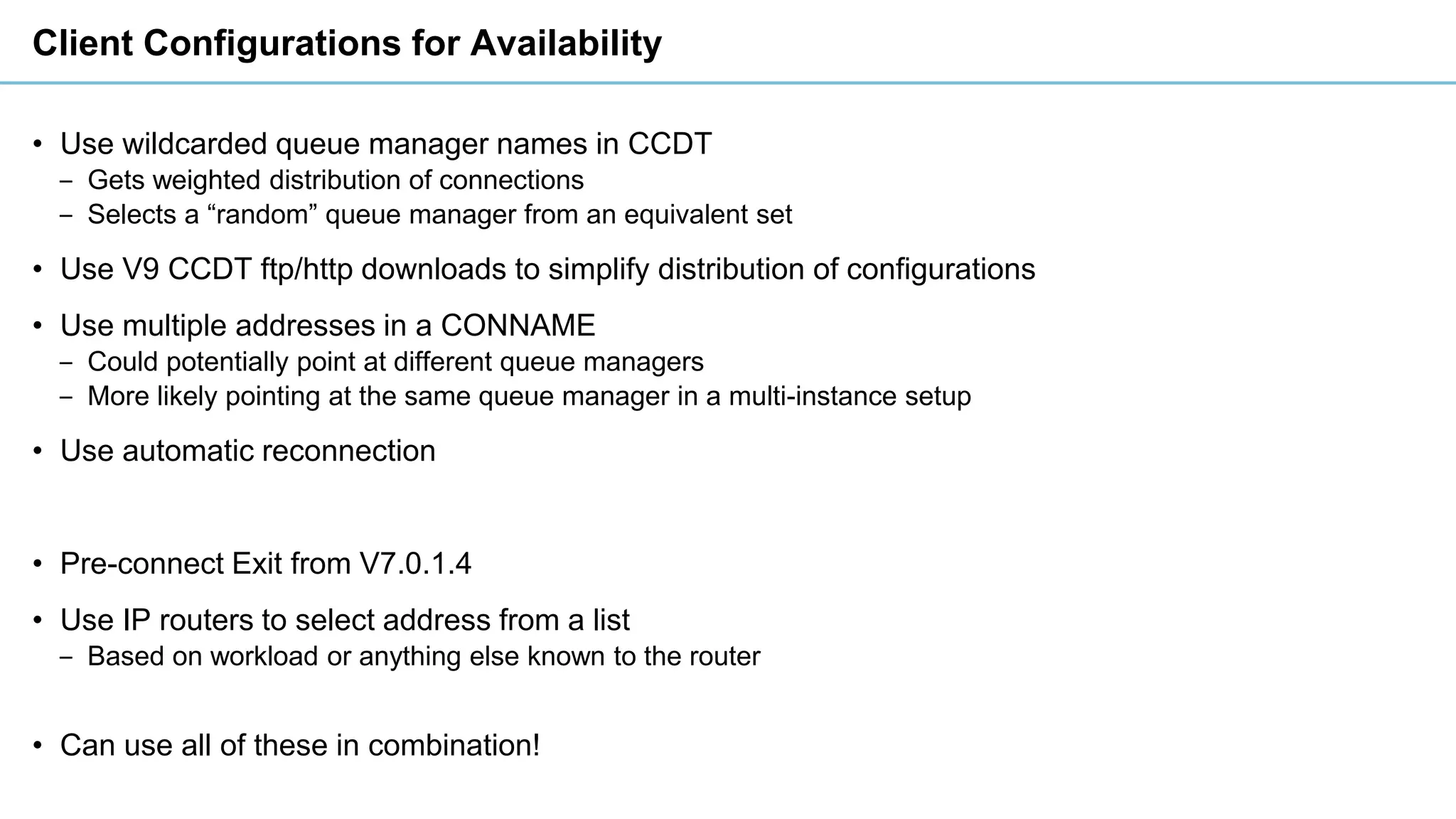 Client Configurations for Availability
• Use wildcarded queue manager names in CCDT
‒ Gets weighted distribution of connections
‒ Selects a “random” queue manager from an equivalent set
• Use V9 CCDT ftp/http downloads to simplify distribution of configurations
• Use multiple addresses in a CONNAME
‒ Could potentially point at different queue managers
‒ More likely pointing at the same queue manager in a multi-instance setup
• Use automatic reconnection
• Pre-connect Exit from V7.0.1.4
• Use IP routers to select address from a list
‒ Based on workload or anything else known to the router
• Can use all of these in combination!
 