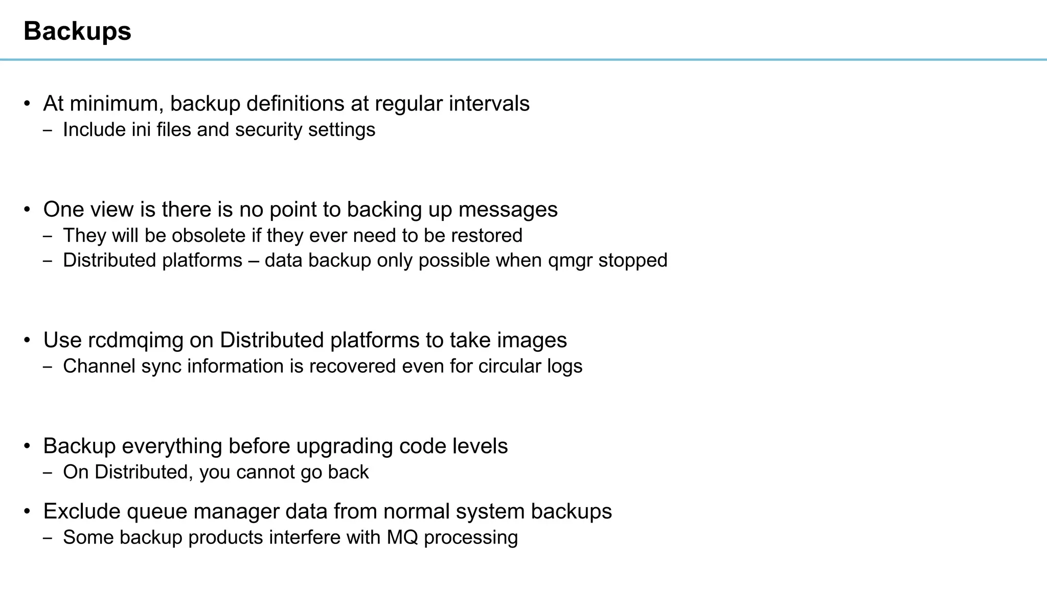 Backups
• At minimum, backup definitions at regular intervals
‒ Include ini files and security settings
• One view is there is no point to backing up messages
‒ They will be obsolete if they ever need to be restored
‒ Distributed platforms – data backup only possible when qmgr stopped
• Use rcdmqimg on Distributed platforms to take images
‒ Channel sync information is recovered even for circular logs
• Backup everything before upgrading code levels
‒ On Distributed, you cannot go back
• Exclude queue manager data from normal system backups
‒ Some backup products interfere with MQ processing
 