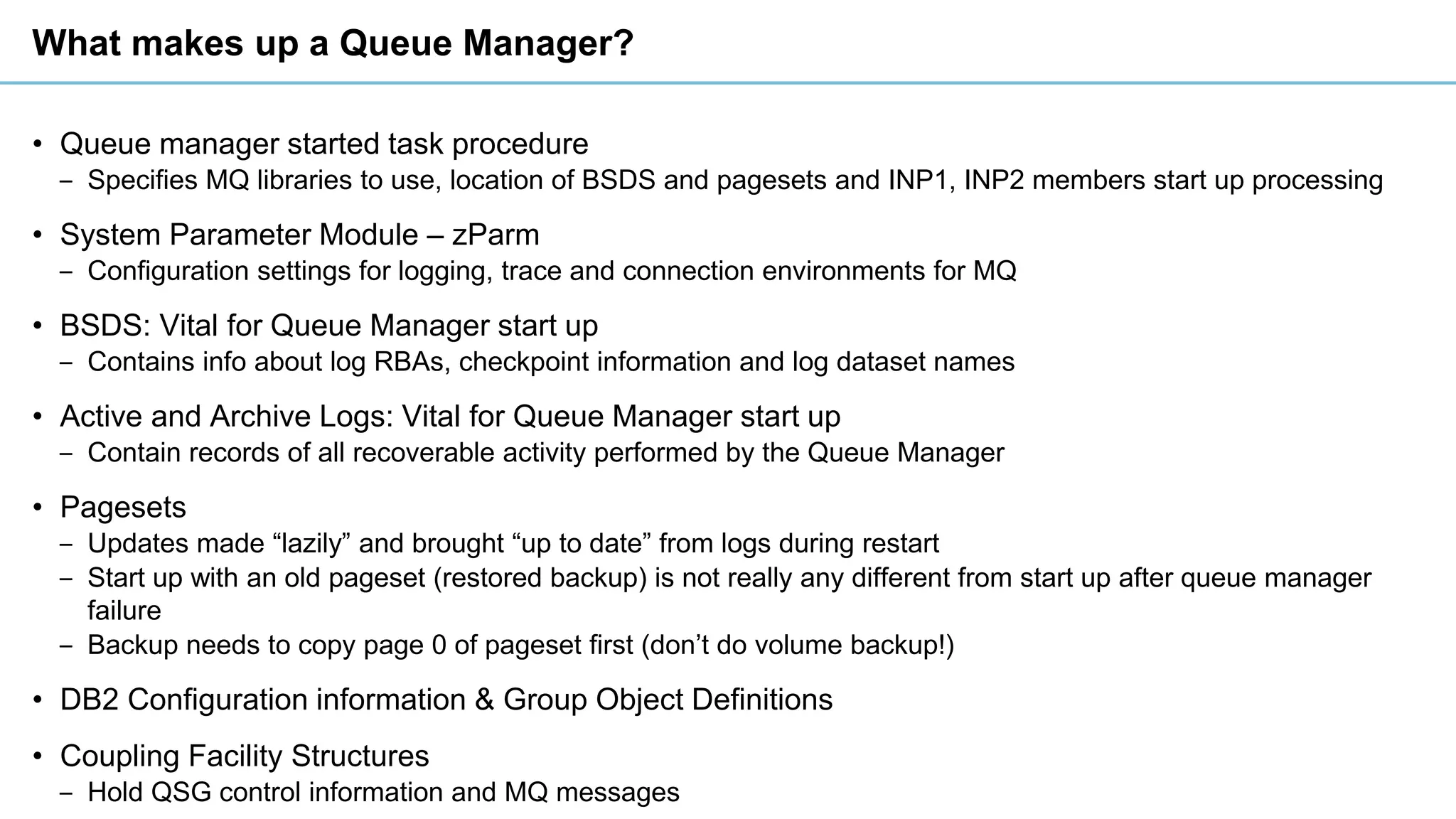 What makes up a Queue Manager?
• Queue manager started task procedure
‒ Specifies MQ libraries to use, location of BSDS and pagesets and INP1, INP2 members start up processing
• System Parameter Module – zParm
‒ Configuration settings for logging, trace and connection environments for MQ
• BSDS: Vital for Queue Manager start up
‒ Contains info about log RBAs, checkpoint information and log dataset names
• Active and Archive Logs: Vital for Queue Manager start up
‒ Contain records of all recoverable activity performed by the Queue Manager
• Pagesets
‒ Updates made “lazily” and brought “up to date” from logs during restart
‒ Start up with an old pageset (restored backup) is not really any different from start up after queue manager
failure
‒ Backup needs to copy page 0 of pageset first (don’t do volume backup!)
• DB2 Configuration information & Group Object Definitions
• Coupling Facility Structures
‒ Hold QSG control information and MQ messages
 