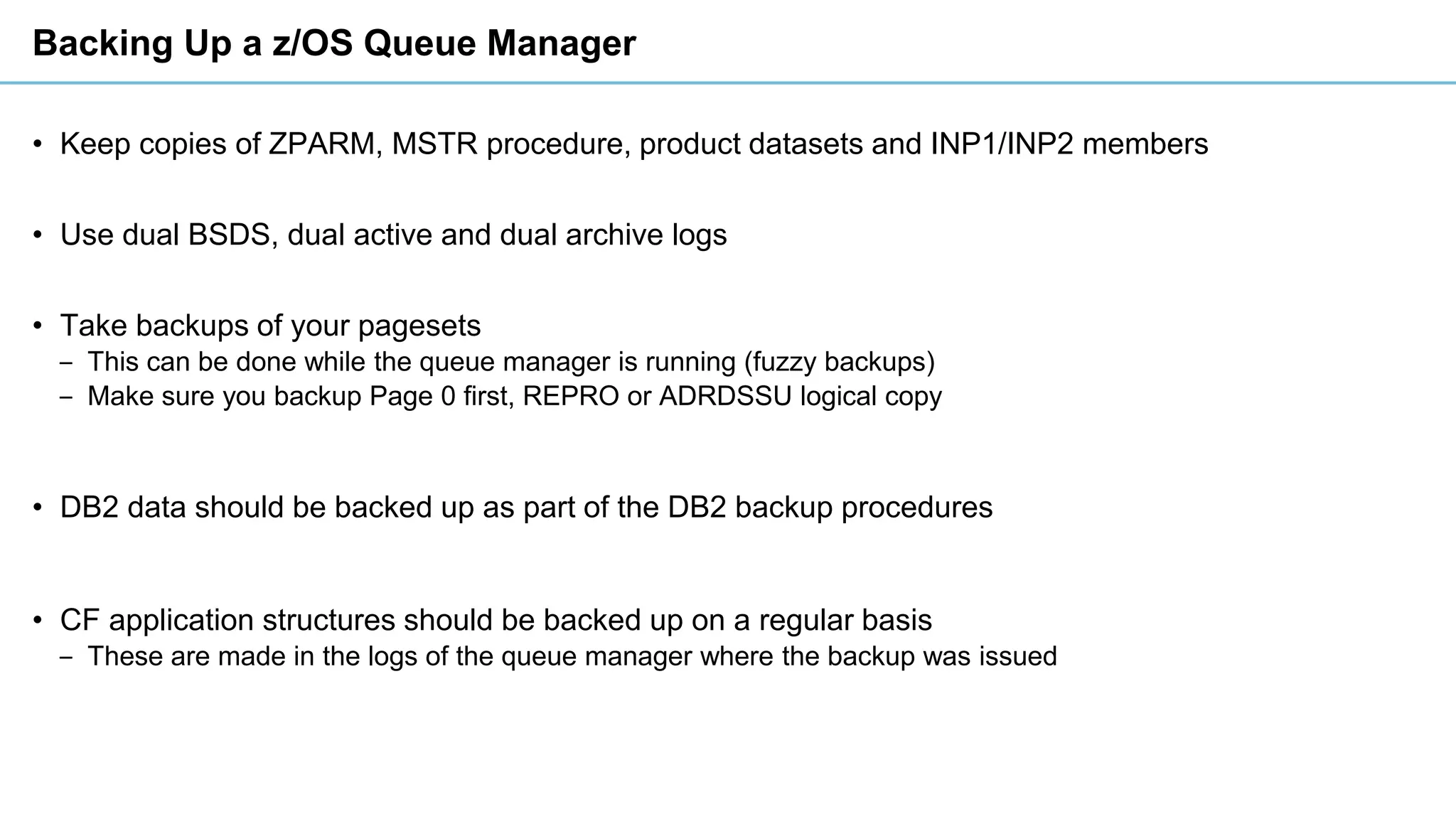Backing Up a z/OS Queue Manager
• Keep copies of ZPARM, MSTR procedure, product datasets and INP1/INP2 members
• Use dual BSDS, dual active and dual archive logs
• Take backups of your pagesets
‒ This can be done while the queue manager is running (fuzzy backups)
‒ Make sure you backup Page 0 first, REPRO or ADRDSSU logical copy
• DB2 data should be backed up as part of the DB2 backup procedures
• CF application structures should be backed up on a regular basis
‒ These are made in the logs of the queue manager where the backup was issued
 