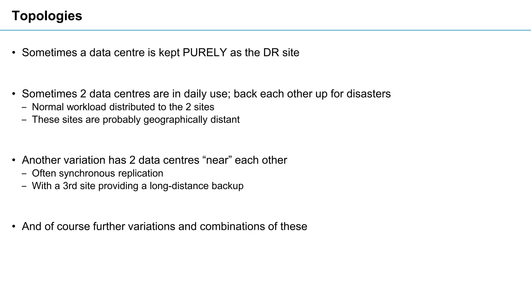 Topologies
• Sometimes a data centre is kept PURELY as the DR site
• Sometimes 2 data centres are in daily use; back each other up for disasters
‒ Normal workload distributed to the 2 sites
‒ These sites are probably geographically distant
• Another variation has 2 data centres “near” each other
‒ Often synchronous replication
‒ With a 3rd site providing a long-distance backup
• And of course further variations and combinations of these
 