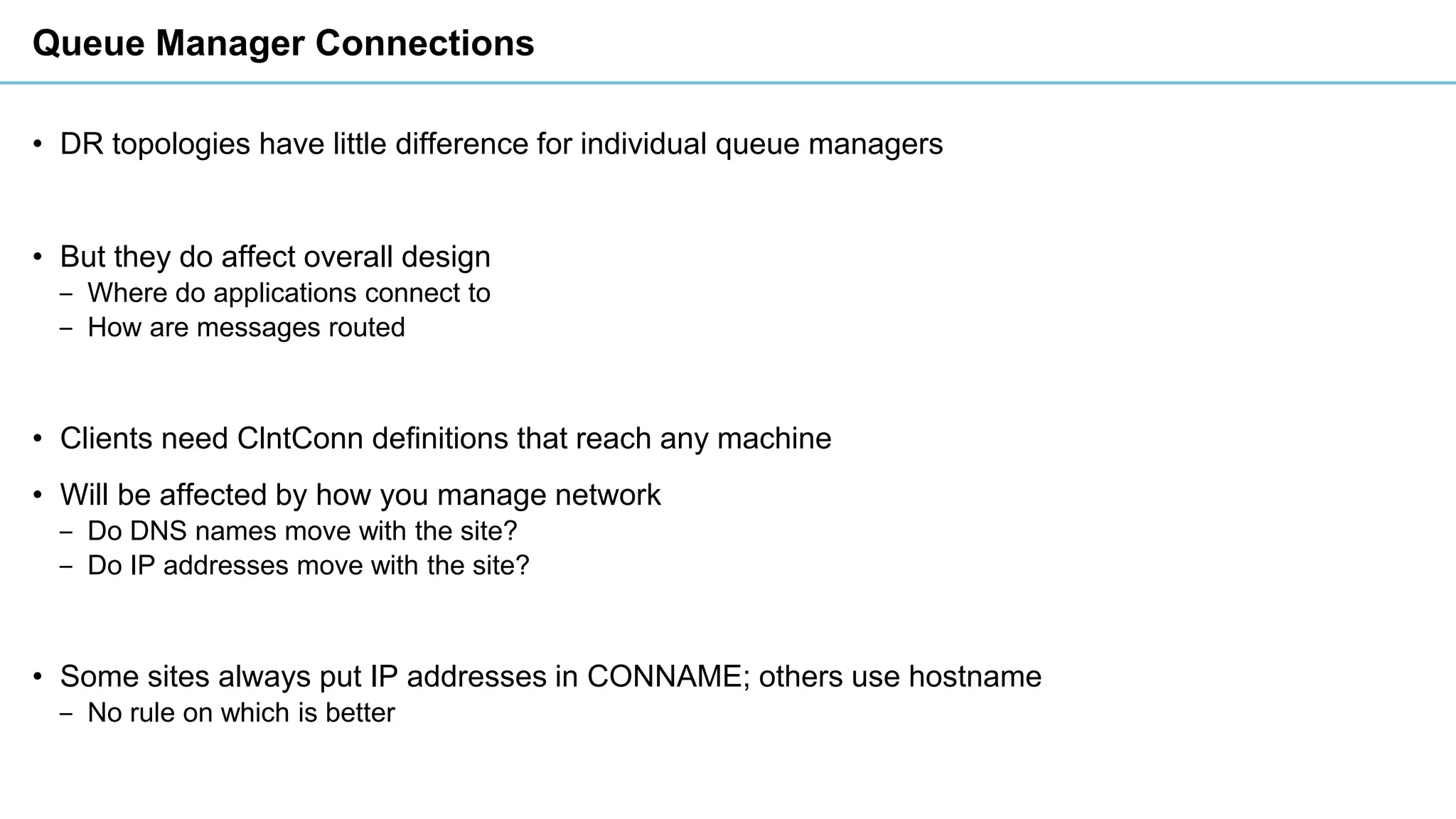 Queue Manager Connections
• DR topologies have little difference for individual queue managers
• But they do affect overall design
‒ Where do applications connect to
‒ How are messages routed
• Clients need ClntConn definitions that reach any machine
• Will be affected by how you manage network
‒ Do DNS names move with the site?
‒ Do IP addresses move with the site?
• Some sites always put IP addresses in CONNAME; others use hostname
‒ No rule on which is better
 