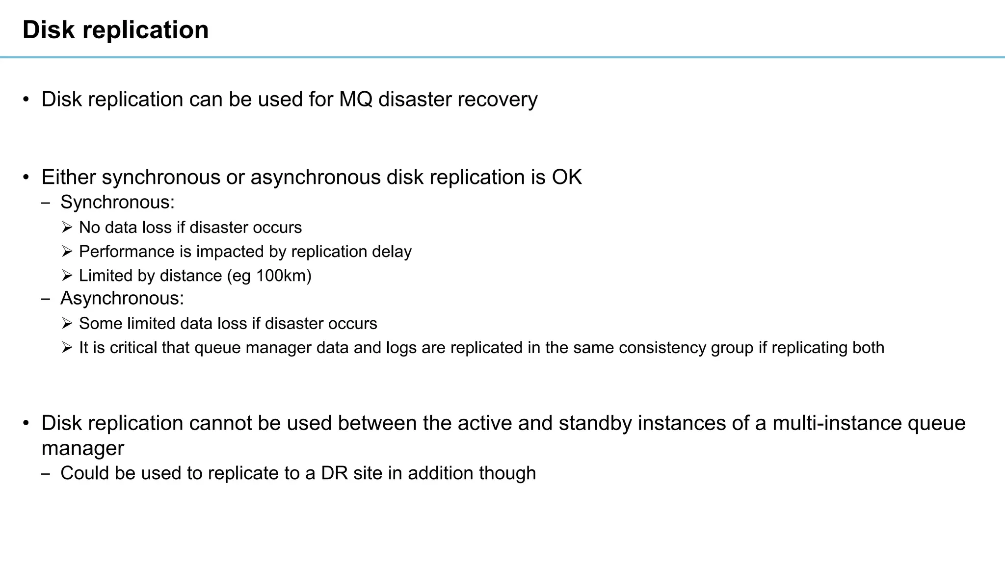 Disk replication
• Disk replication can be used for MQ disaster recovery
• Either synchronous or asynchronous disk replication is OK
‒ Synchronous:
➢ No data loss if disaster occurs
➢ Performance is impacted by replication delay
➢ Limited by distance (eg 100km)
‒ Asynchronous:
➢ Some limited data loss if disaster occurs
➢ It is critical that queue manager data and logs are replicated in the same consistency group if replicating both
• Disk replication cannot be used between the active and standby instances of a multi-instance queue
manager
‒ Could be used to replicate to a DR site in addition though
 