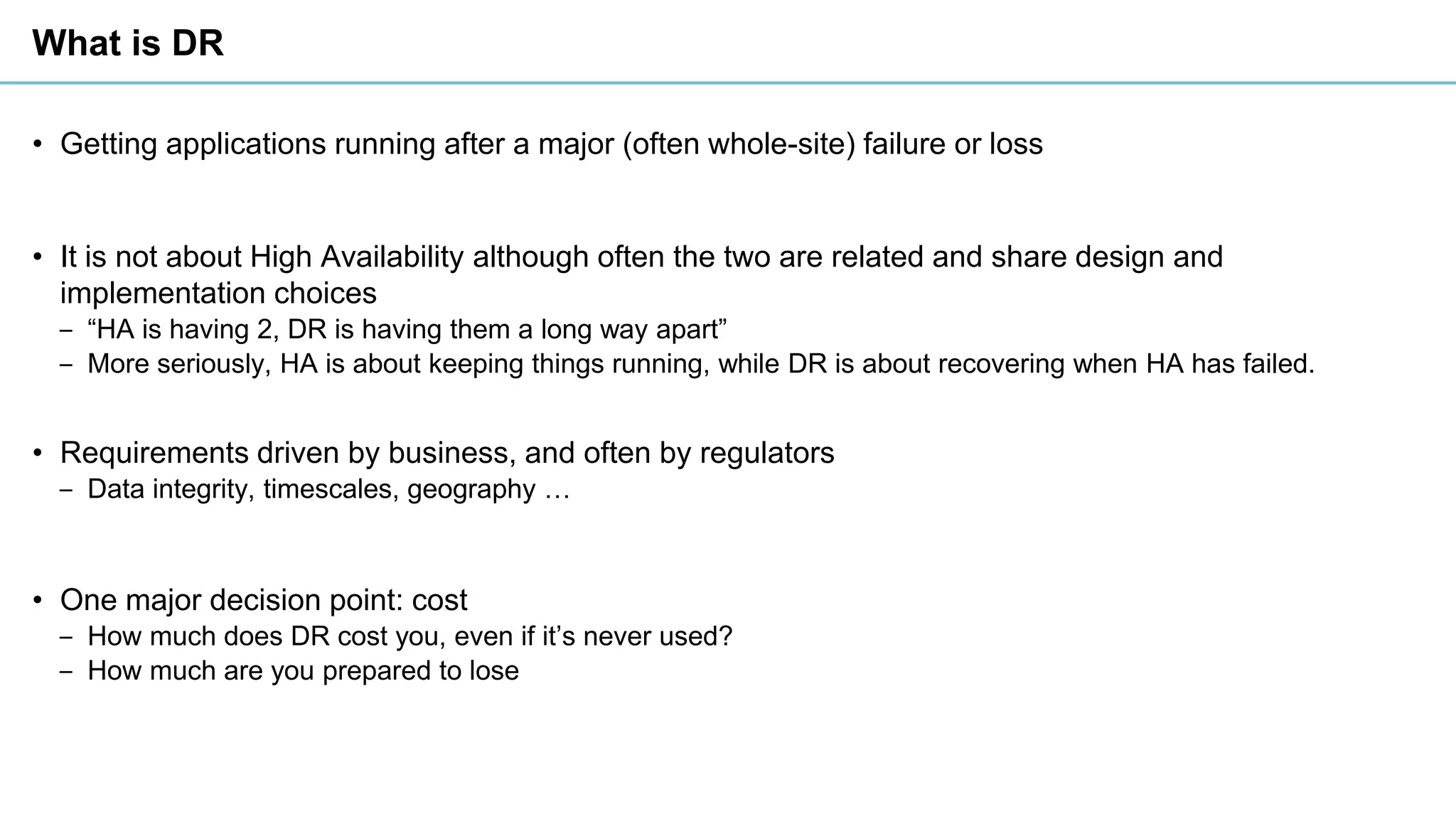 What is DR
• Getting applications running after a major (often whole-site) failure or loss
• It is not about High Availability although often the two are related and share design and
implementation choices
‒ “HA is having 2, DR is having them a long way apart”
‒ More seriously, HA is about keeping things running, while DR is about recovering when HA has failed.
• Requirements driven by business, and often by regulators
‒ Data integrity, timescales, geography …
• One major decision point: cost
‒ How much does DR cost you, even if it’s never used?
‒ How much are you prepared to lose
 