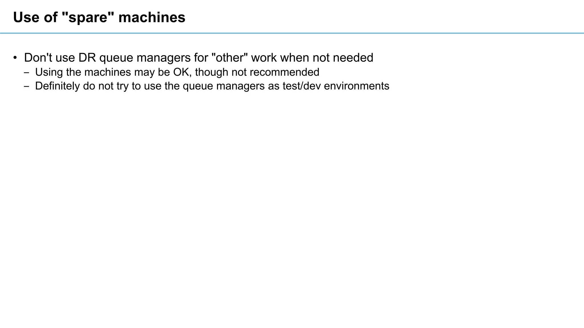 Use of "spare" machines
• Don't use DR queue managers for "other" work when not needed
‒ Using the machines may be OK, though not recommended
‒ Definitely do not try to use the queue managers as test/dev environments
 