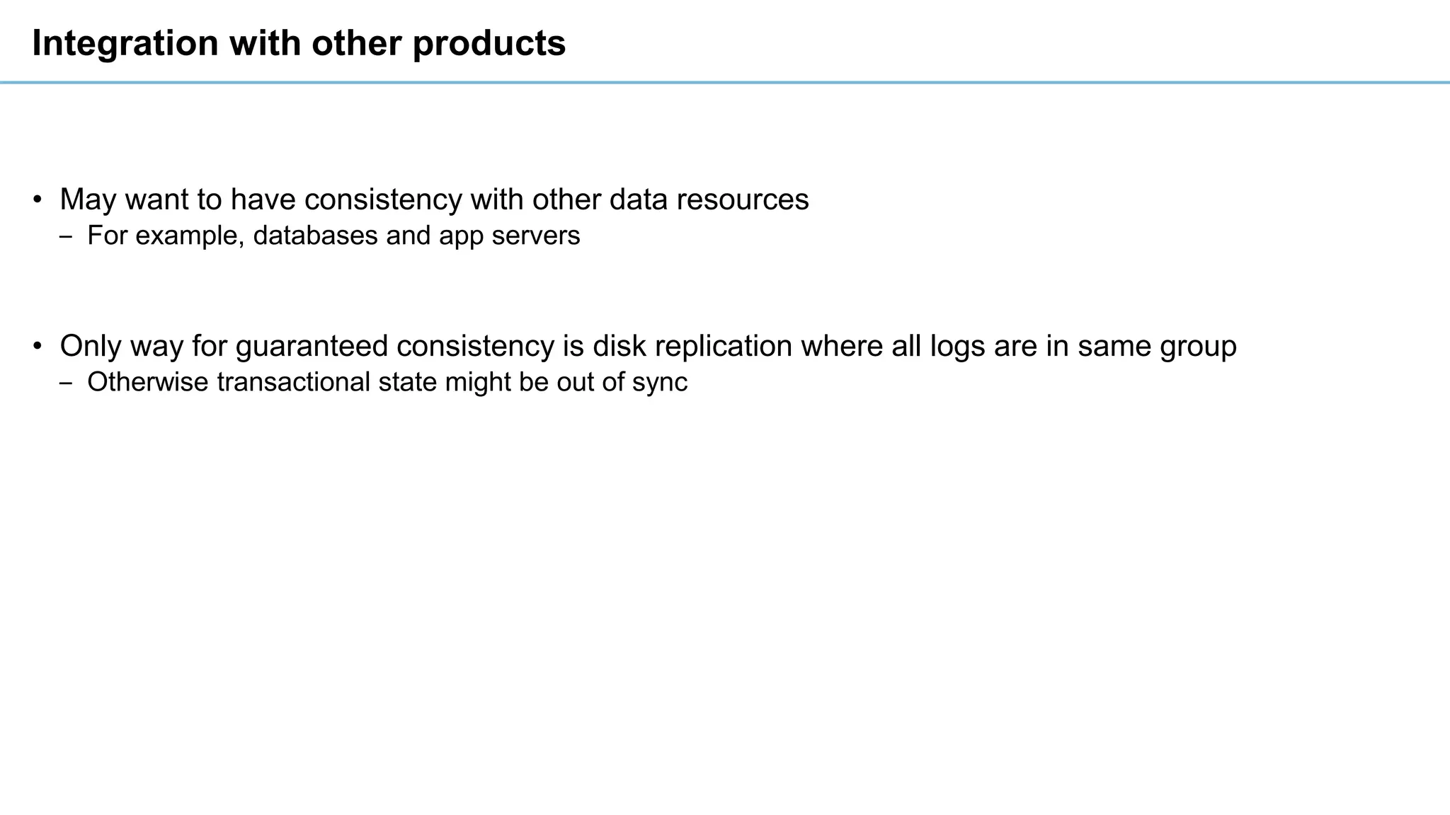 Integration with other products
• May want to have consistency with other data resources
‒ For example, databases and app servers
• Only way for guaranteed consistency is disk replication where all logs are in same group
‒ Otherwise transactional state might be out of sync
 