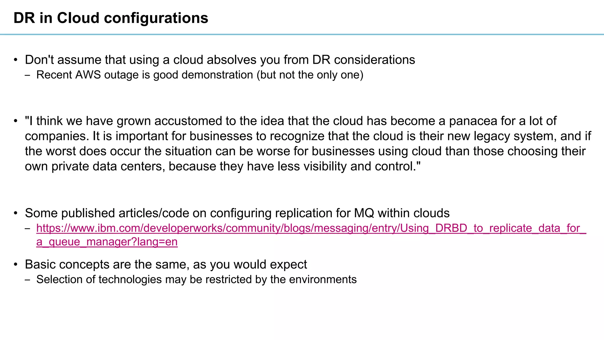DR in Cloud configurations
• Don't assume that using a cloud absolves you from DR considerations
‒ Recent AWS outage is good demonstration (but not the only one)
• "I think we have grown accustomed to the idea that the cloud has become a panacea for a lot of
companies. It is important for businesses to recognize that the cloud is their new legacy system, and if
the worst does occur the situation can be worse for businesses using cloud than those choosing their
own private data centers, because they have less visibility and control."
• Some published articles/code on configuring replication for MQ within clouds
‒ https://www.ibm.com/developerworks/community/blogs/messaging/entry/Using_DRBD_to_replicate_data_for_
a_queue_manager?lang=en
• Basic concepts are the same, as you would expect
‒ Selection of technologies may be restricted by the environments
 