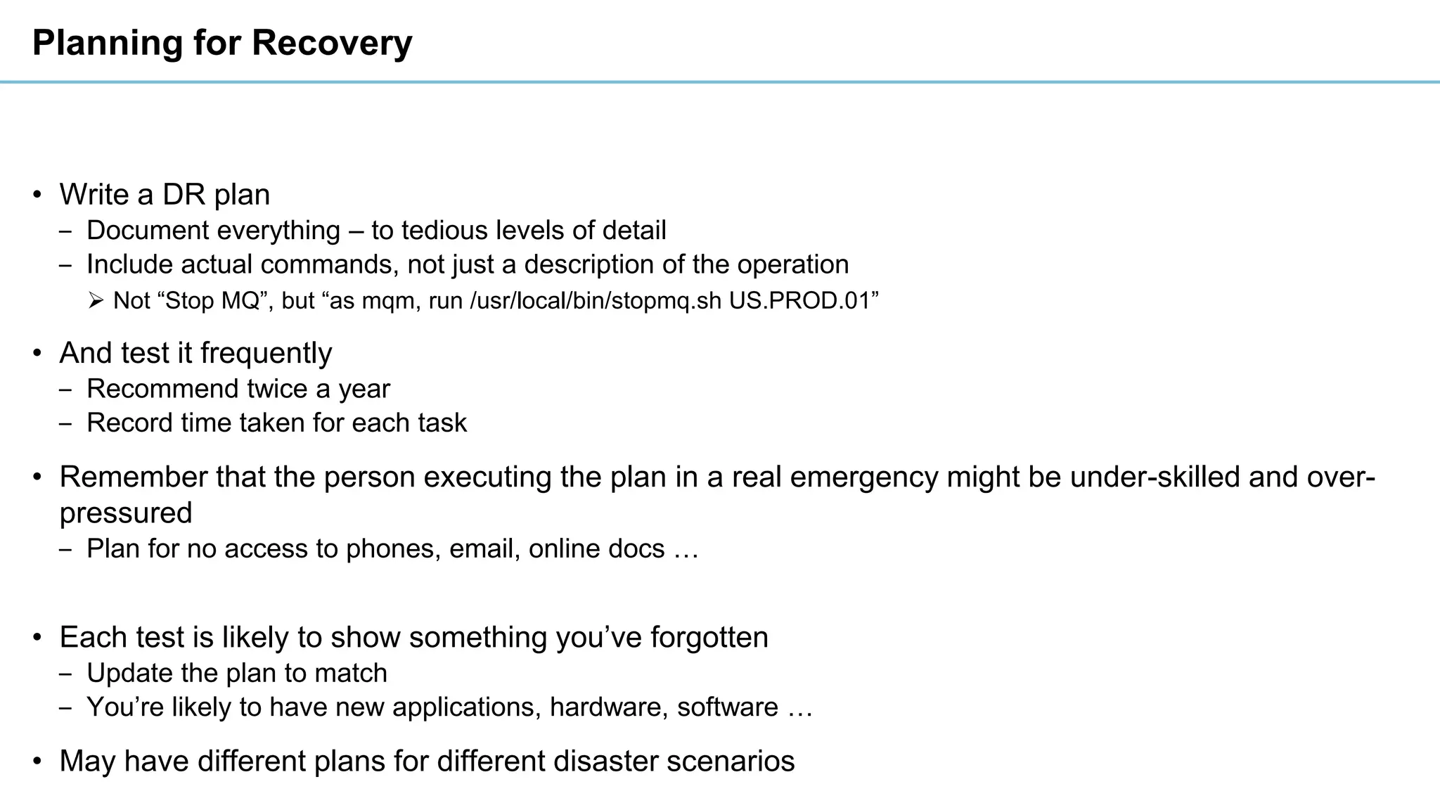 Planning for Recovery
• Write a DR plan
‒ Document everything – to tedious levels of detail
‒ Include actual commands, not just a description of the operation
➢ Not “Stop MQ”, but “as mqm, run /usr/local/bin/stopmq.sh US.PROD.01”
• And test it frequently
‒ Recommend twice a year
‒ Record time taken for each task
• Remember that the person executing the plan in a real emergency might be under-skilled and over-
pressured
‒ Plan for no access to phones, email, online docs …
• Each test is likely to show something you’ve forgotten
‒ Update the plan to match
‒ You’re likely to have new applications, hardware, software …
• May have different plans for different disaster scenarios
 