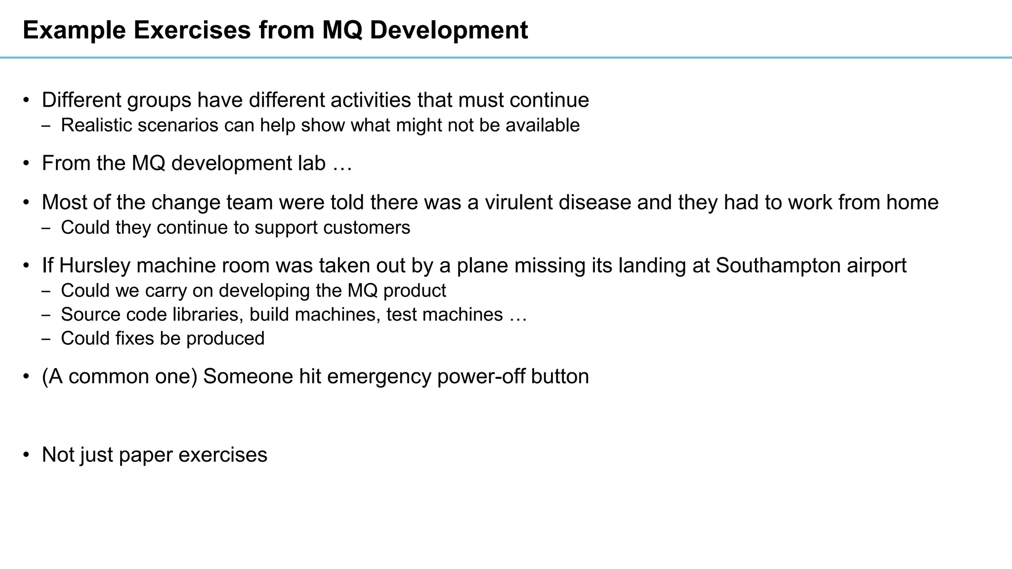 Example Exercises from MQ Development
• Different groups have different activities that must continue
‒ Realistic scenarios can help show what might not be available
• From the MQ development lab …
• Most of the change team were told there was a virulent disease and they had to work from home
‒ Could they continue to support customers
• If Hursley machine room was taken out by a plane missing its landing at Southampton airport
‒ Could we carry on developing the MQ product
‒ Source code libraries, build machines, test machines …
‒ Could fixes be produced
• (A common one) Someone hit emergency power-off button
• Not just paper exercises
 