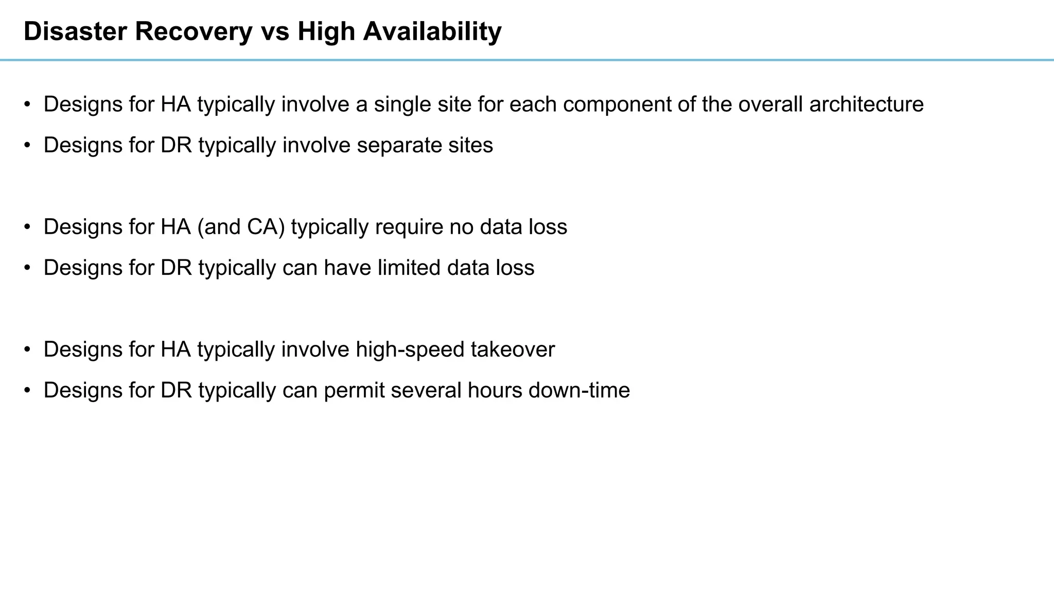 Disaster Recovery vs High Availability
• Designs for HA typically involve a single site for each component of the overall architecture
• Designs for DR typically involve separate sites
• Designs for HA (and CA) typically require no data loss
• Designs for DR typically can have limited data loss
• Designs for HA typically involve high-speed takeover
• Designs for DR typically can permit several hours down-time
 