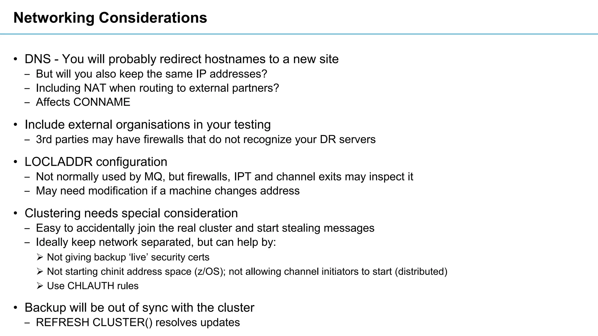 Networking Considerations
• DNS - You will probably redirect hostnames to a new site
‒ But will you also keep the same IP addresses?
‒ Including NAT when routing to external partners?
‒ Affects CONNAME
• Include external organisations in your testing
‒ 3rd parties may have firewalls that do not recognize your DR servers
• LOCLADDR configuration
‒ Not normally used by MQ, but firewalls, IPT and channel exits may inspect it
‒ May need modification if a machine changes address
• Clustering needs special consideration
‒ Easy to accidentally join the real cluster and start stealing messages
‒ Ideally keep network separated, but can help by:
➢ Not giving backup ‘live’ security certs
➢ Not starting chinit address space (z/OS); not allowing channel initiators to start (distributed)
➢ Use CHLAUTH rules
• Backup will be out of sync with the cluster
‒ REFRESH CLUSTER() resolves updates
 