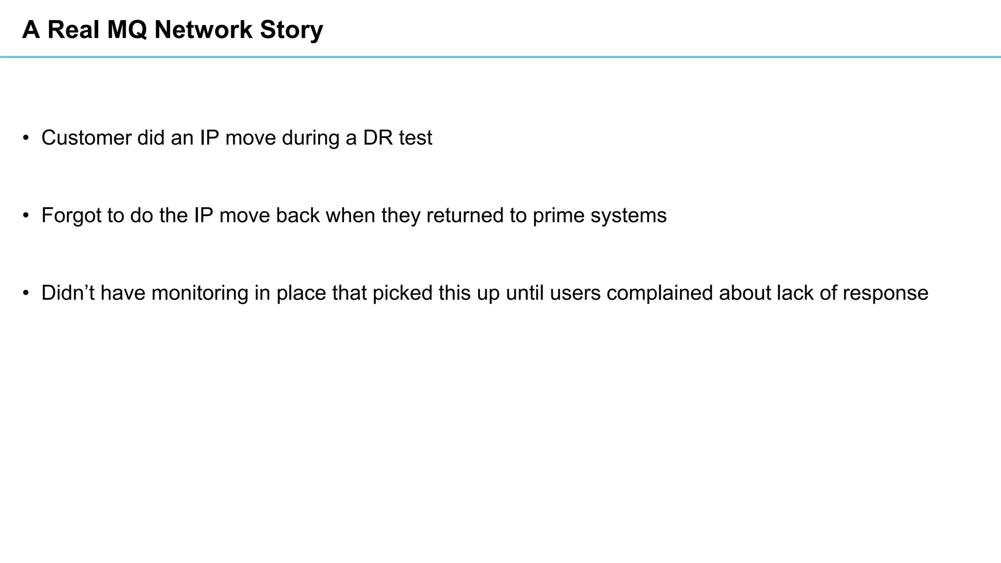 A Real MQ Network Story
• Customer did an IP move during a DR test
• Forgot to do the IP move back when they returned to prime systems
• Didn’t have monitoring in place that picked this up until users complained about lack of response
 