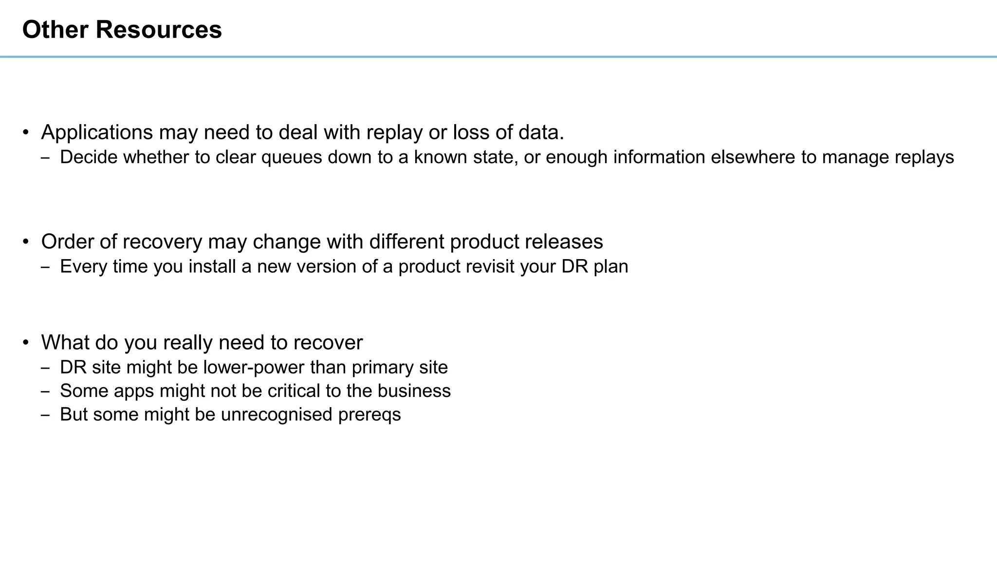 Other Resources
• Applications may need to deal with replay or loss of data.
‒ Decide whether to clear queues down to a known state, or enough information elsewhere to manage replays
• Order of recovery may change with different product releases
‒ Every time you install a new version of a product revisit your DR plan
• What do you really need to recover
‒ DR site might be lower-power than primary site
‒ Some apps might not be critical to the business
‒ But some might be unrecognised prereqs
 