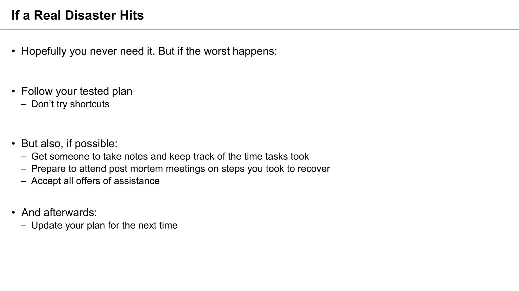 If a Real Disaster Hits
• Hopefully you never need it. But if the worst happens:
• Follow your tested plan
‒ Don’t try shortcuts
• But also, if possible:
‒ Get someone to take notes and keep track of the time tasks took
‒ Prepare to attend post mortem meetings on steps you took to recover
‒ Accept all offers of assistance
• And afterwards:
‒ Update your plan for the next time
 