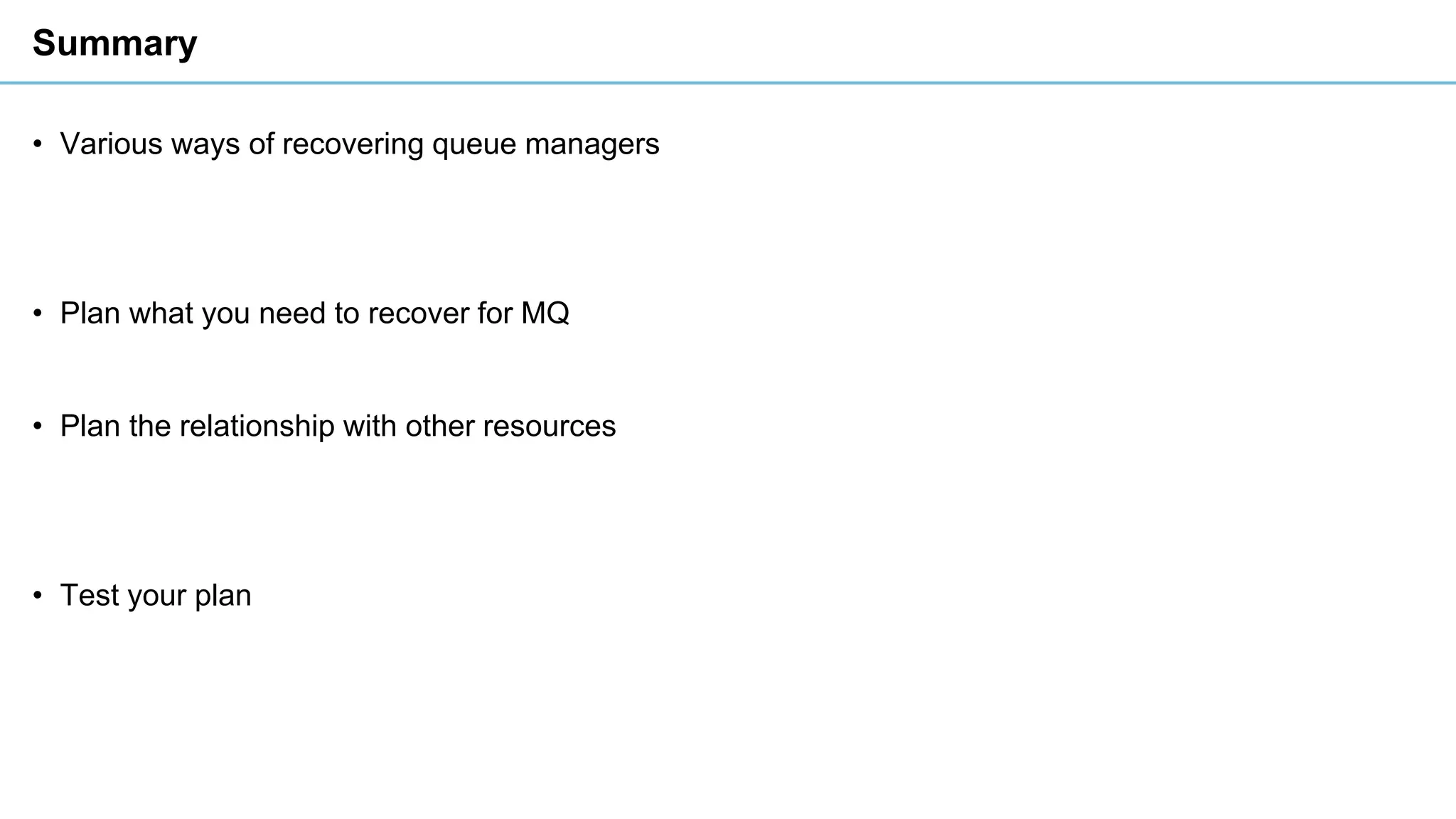 Summary
• Various ways of recovering queue managers
• Plan what you need to recover for MQ
• Plan the relationship with other resources
• Test your plan
 