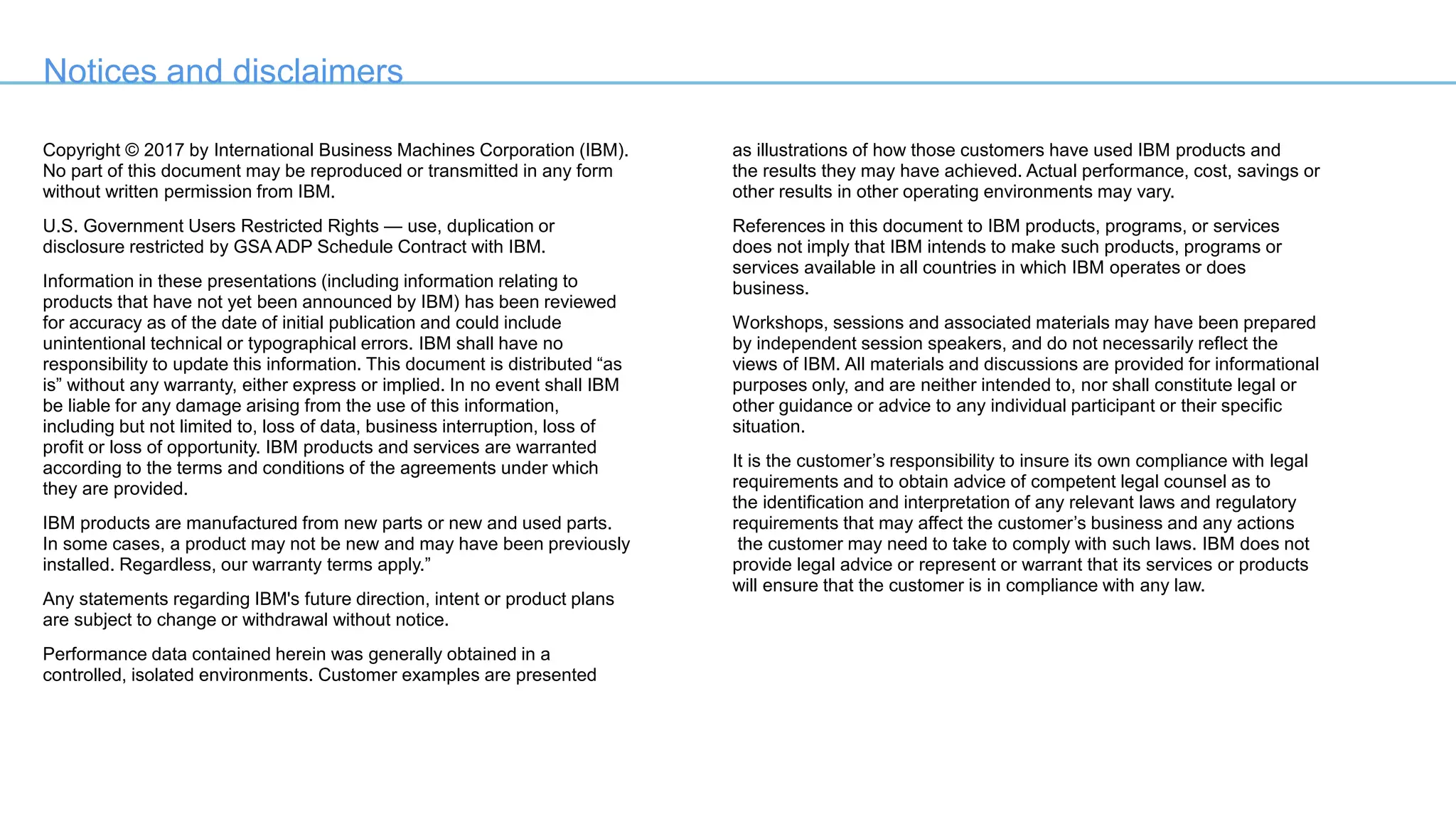 Notices and disclaimers
Copyright © 2017 by International Business Machines Corporation (IBM).
No part of this document may be reproduced or transmitted in any form
without written permission from IBM.
U.S. Government Users Restricted Rights — use, duplication or
disclosure restricted by GSA ADP Schedule Contract with IBM.
Information in these presentations (including information relating to
products that have not yet been announced by IBM) has been reviewed
for accuracy as of the date of initial publication and could include
unintentional technical or typographical errors. IBM shall have no
responsibility to update this information. This document is distributed “as
is” without any warranty, either express or implied. In no event shall IBM
be liable for any damage arising from the use of this information,
including but not limited to, loss of data, business interruption, loss of
profit or loss of opportunity. IBM products and services are warranted
according to the terms and conditions of the agreements under which
they are provided.
IBM products are manufactured from new parts or new and used parts.
In some cases, a product may not be new and may have been previously
installed. Regardless, our warranty terms apply.”
Any statements regarding IBM's future direction, intent or product plans
are subject to change or withdrawal without notice.
Performance data contained herein was generally obtained in a
controlled, isolated environments. Customer examples are presented
as illustrations of how those customers have used IBM products and
the results they may have achieved. Actual performance, cost, savings or
other results in other operating environments may vary.
References in this document to IBM products, programs, or services
does not imply that IBM intends to make such products, programs or
services available in all countries in which IBM operates or does
business.
Workshops, sessions and associated materials may have been prepared
by independent session speakers, and do not necessarily reflect the
views of IBM. All materials and discussions are provided for informational
purposes only, and are neither intended to, nor shall constitute legal or
other guidance or advice to any individual participant or their specific
situation.
It is the customer’s responsibility to insure its own compliance with legal
requirements and to obtain advice of competent legal counsel as to
the identification and interpretation of any relevant laws and regulatory
requirements that may affect the customer’s business and any actions
the customer may need to take to comply with such laws. IBM does not
provide legal advice or represent or warrant that its services or products
will ensure that the customer is in compliance with any law.
 