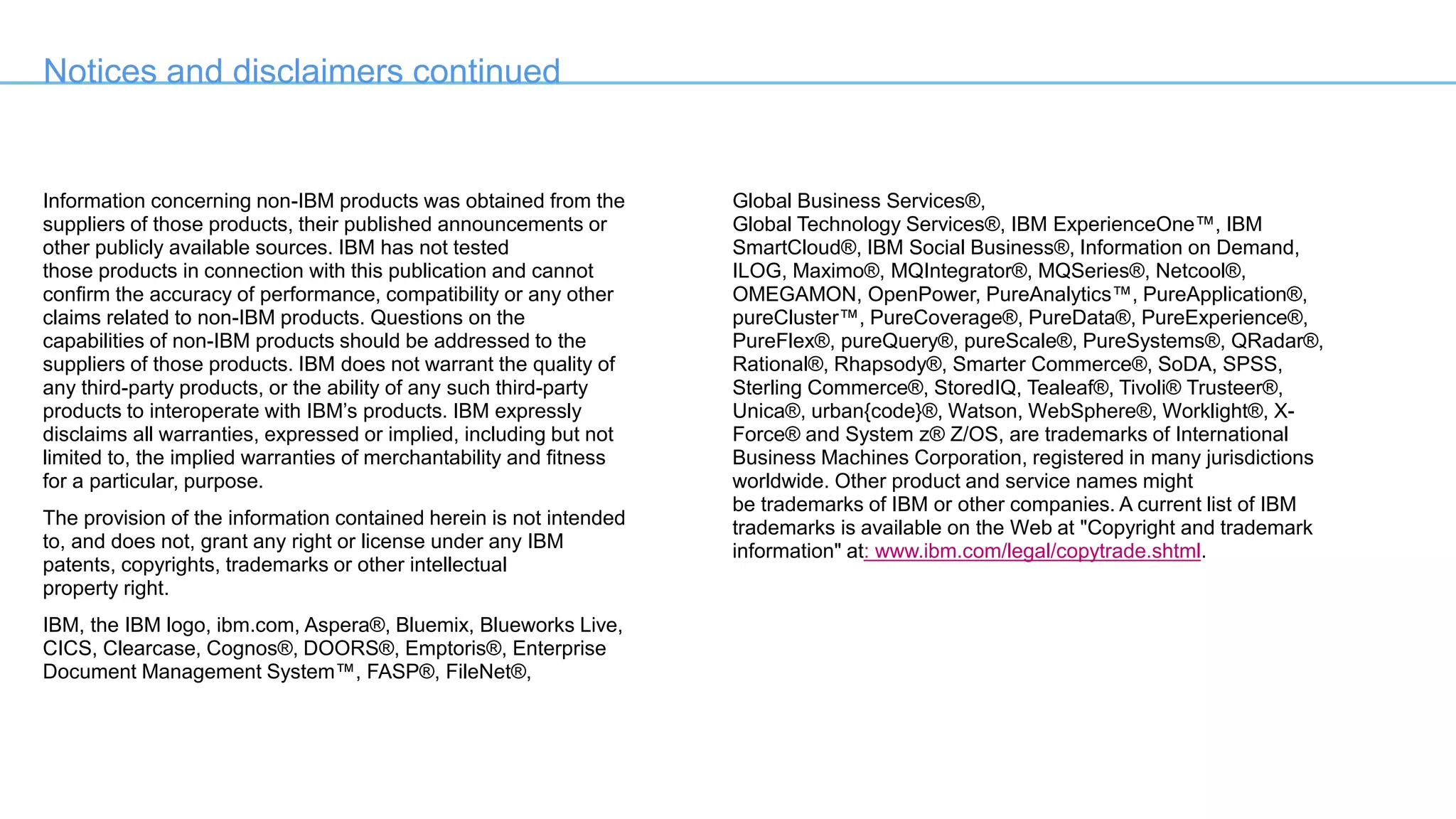 Notices and disclaimers continued
Information concerning non-IBM products was obtained from the
suppliers of those products, their published announcements or
other publicly available sources. IBM has not tested
those products in connection with this publication and cannot
confirm the accuracy of performance, compatibility or any other
claims related to non-IBM products. Questions on the
capabilities of non-IBM products should be addressed to the
suppliers of those products. IBM does not warrant the quality of
any third-party products, or the ability of any such third-party
products to interoperate with IBM’s products. IBM expressly
disclaims all warranties, expressed or implied, including but not
limited to, the implied warranties of merchantability and fitness
for a particular, purpose.
The provision of the information contained herein is not intended
to, and does not, grant any right or license under any IBM
patents, copyrights, trademarks or other intellectual
property right.
IBM, the IBM logo, ibm.com, Aspera®, Bluemix, Blueworks Live,
CICS, Clearcase, Cognos®, DOORS®, Emptoris®, Enterprise
Document Management System™, FASP®, FileNet®,
Global Business Services®,
Global Technology Services®, IBM ExperienceOne™, IBM
SmartCloud®, IBM Social Business®, Information on Demand,
ILOG, Maximo®, MQIntegrator®, MQSeries®, Netcool®,
OMEGAMON, OpenPower, PureAnalytics™, PureApplication®,
pureCluster™, PureCoverage®, PureData®, PureExperience®,
PureFlex®, pureQuery®, pureScale®, PureSystems®, QRadar®,
Rational®, Rhapsody®, Smarter Commerce®, SoDA, SPSS,
Sterling Commerce®, StoredIQ, Tealeaf®, Tivoli® Trusteer®,
Unica®, urban{code}®, Watson, WebSphere®, Worklight®, X-
Force® and System z® Z/OS, are trademarks of International
Business Machines Corporation, registered in many jurisdictions
worldwide. Other product and service names might
be trademarks of IBM or other companies. A current list of IBM
trademarks is available on the Web at "Copyright and trademark
information" at: www.ibm.com/legal/copytrade.shtml.
 