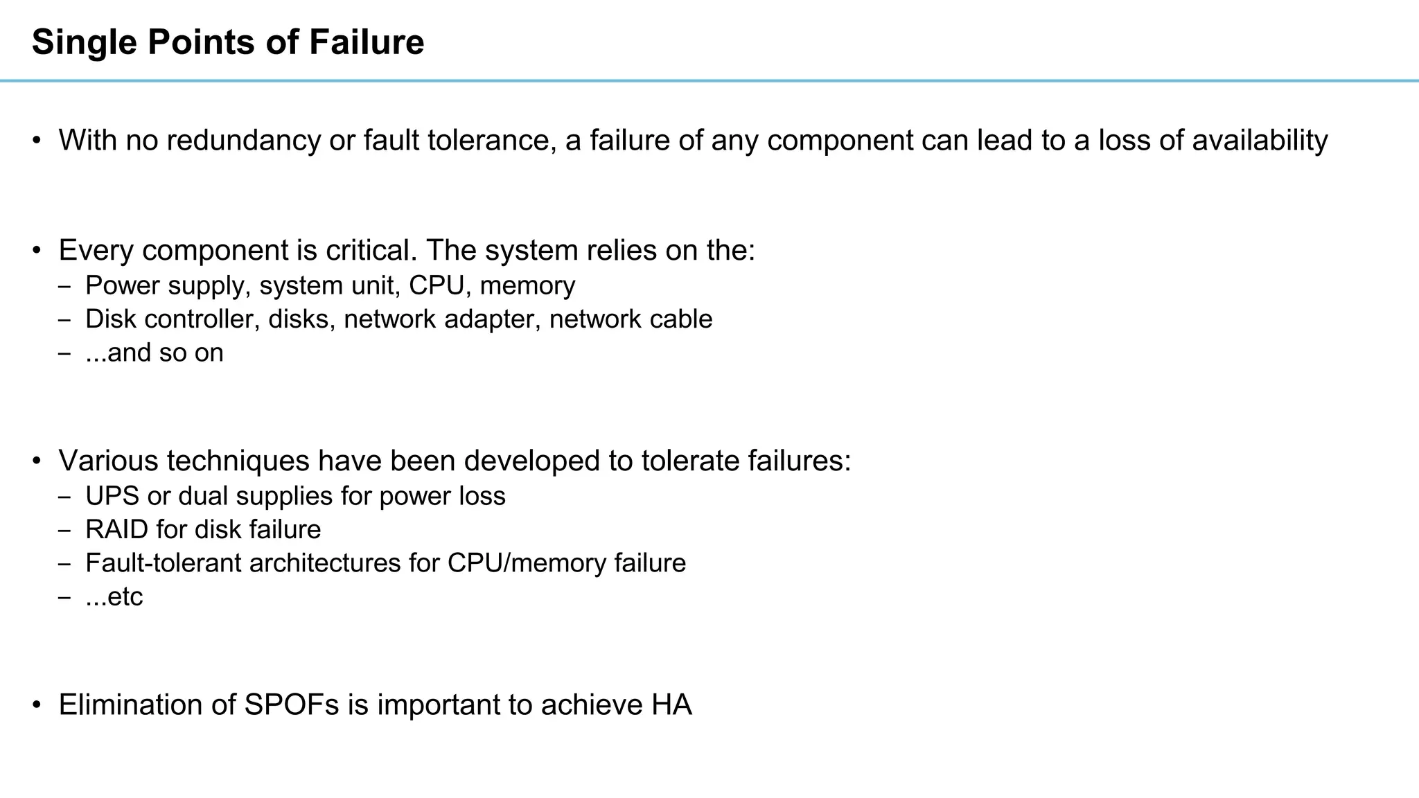 Single Points of Failure
• With no redundancy or fault tolerance, a failure of any component can lead to a loss of availability
• Every component is critical. The system relies on the:
‒ Power supply, system unit, CPU, memory
‒ Disk controller, disks, network adapter, network cable
‒ ...and so on
• Various techniques have been developed to tolerate failures:
‒ UPS or dual supplies for power loss
‒ RAID for disk failure
‒ Fault-tolerant architectures for CPU/memory failure
‒ ...etc
• Elimination of SPOFs is important to achieve HA
 