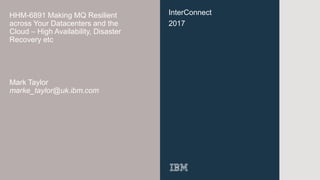 InterConnect
2017
HHM-6891 Making MQ Resilient
across Your Datacenters and the
Cloud – High Availability, Disaster
Recovery etc
Mark Taylor
marke_taylor@uk.ibm.com
 