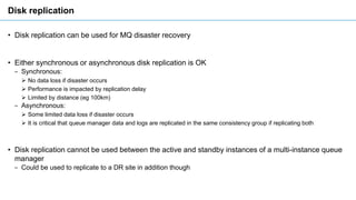 Disk replication
• Disk replication can be used for MQ disaster recovery
• Either synchronous or asynchronous disk replica...