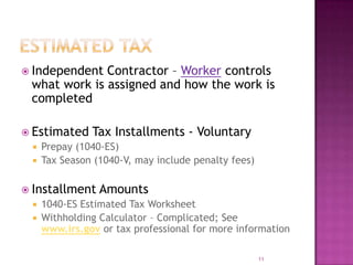  Independent Contractor – Worker controls
what work is assigned and how the work is
completed
 Estimated Tax Installments - Voluntary
 Prepay (1040-ES)
 Tax Season (1040-V, may include penalty fees)
 Installment Amounts
 1040-ES Estimated Tax Worksheet
 Withholding Calculator – Complicated; See
www.irs.gov or tax professional for more information
11
 