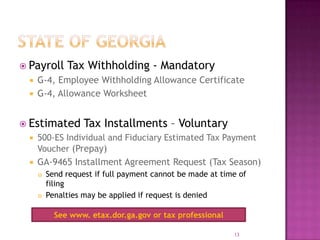  Payroll Tax Withholding - Mandatory
 G-4, Employee Withholding Allowance Certificate
 G-4, Allowance Worksheet
 Estimated Tax Installments – Voluntary
 500-ES Individual and Fiduciary Estimated Tax Payment
Voucher (Prepay)
 GA-9465 Installment Agreement Request (Tax Season)
 Send request if full payment cannot be made at time of
filing
 Penalties may be applied if request is denied
13
See www. etax.dor.ga.gov or tax professional
 