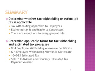  Determine whether tax withholding or estimated
tax is applicable
 Tax withholding applicable to Employees
 Estimated tax is applicable to Contractors
 There are exceptions to every general rule
 Determine applicable forms for tax withholding
and estimated tax processes
 W-4 Employee Withholding Allowance Certificate
 G-4 Employee Withholding Allowance Certificate
 1040-ES Estimated Tax
 500-ES Individual and Fiduciary Estimated Tax
Payment Voucher
17
 
