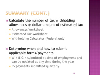  Calculate the number of tax withholding
allowances or dollar amount of estimated tax
 Allowances Worksheet
 Estimated Tax Worksheet
 Withholding Calculator (Federal only)
 Determine when and how to submit
applicable forms/payments
 W-4 & G-4 submitted at time of employment and
can be updated at any time during the year
 ES payments submitted quarterly
18
 