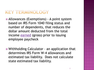  Allowances (Exemptions) - A point system
based on IRS Form 1040 filing status and
number of dependents, that reduces the
dollar amount deducted from the total
income earned (gross) prior to issuing
employee paycheck
 Withholding Calculator – an application that
determines IRS Form W-4 allowances and
estimated tax liability. Does not calculate
state estimated tax liability.
3
 