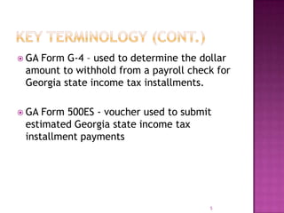  GA Form G-4 – used to determine the dollar
amount to withhold from a payroll check for
Georgia state income tax installments.
 GA Form 500ES - voucher used to submit
estimated Georgia state income tax
installment payments
5
 