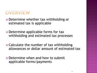  Determine whether tax withholding or
estimated tax is applicable
 Determine applicable forms for tax
withholding and estimated tax processes
 Calculate the number of tax withholding
allowances or dollar amount of estimated tax
 Determine when and how to submit
applicable forms/payments
6
 