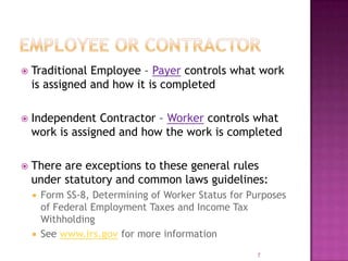  Traditional Employee – Payer controls what work
is assigned and how it is completed
 Independent Contractor – Worker controls what
work is assigned and how the work is completed
 There are exceptions to these general rules
under statutory and common laws guidelines:
 Form SS-8, Determining of Worker Status for Purposes
of Federal Employment Taxes and Income Tax
Withholding
 See www.irs.gov for more information
7
 