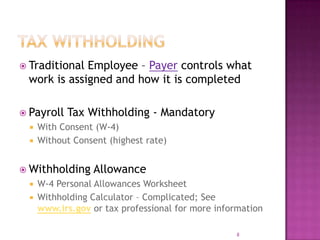  Traditional Employee – Payer controls what
work is assigned and how it is completed
 Payroll Tax Withholding - Mandatory
 With Consent (W-4)
 Without Consent (highest rate)
 Withholding Allowance
 W-4 Personal Allowances Worksheet
 Withholding Calculator – Complicated; See
www.irs.gov or tax professional for more information
8
 