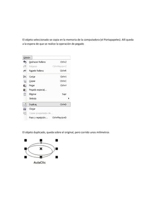 El objeto seleccionado se copia en la memoria de la computadora (el Portapapeles). Allí queda
a la espera de que se realice la operación de pegado
El objeto duplicado, queda sobre el original, pero corrido unos milímetros