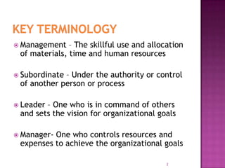  Management – The skillful use and allocation
of materials, time and human resources
 Subordinate – Under the authority or control
of another person or process
 Leader – One who is in command of others
and sets the vision for organizational goals
 Manager- One who controls resources and
expenses to achieve the organizational goals
2
 