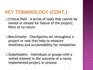  Critical Path – A series of tasks that cannot be
moved or missed for failure of the project;
Point of no return
 Benchmarks – Checkpoints set throughout a
project or task that help to measure
timeliness and accountability for completion
 Stakeholders – Individuals or groups with a
vested interest in the outcome of a newly
implemented project or process
3
 