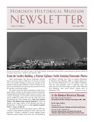 Newsletter
     Hoboken Historical Museum


      Volume 15, Number 4                                                                                        July/August 2009




Awed by the panoramic view from his studio in the Yardley building, photographer Edward Fausty waited patiently for fleeting moments of
spectacular beauty. Above, “Rainbows Over Hoboken, 2008.”

From the Yardley Building, a Patient Vigilance Yields Stunning Panoramic Photos
     When photographer and fine-art printmaker Edward                 the Hudson” stretches from lower to midtown Manhattan.
Fausty moved his studio in 2005 from 111 First St. in Jersey          In “Rainbows Over Hoboken, 2008,” a complete double rain-
City to the Yardley building in Union City, perched on the            bow arcs from Weehawken Cove to the middle of Hoboken.
Palisades cliffs just above Hoboken’s 14th St. Viaduct, he was        One very long panorama, close to eight-feet wide, was
almost overwhelmed by the classic picture postcard view from          taken from the roof of the Yardley, at dusk, called “Moonrise
his top-floor, east-facing window.                                    over Hoboken,” after Ansel Adams’ famous shots of
     He waited a long time before attempting to tackle such a         Hernandez, N.M.                            Continued on page 2
grand subject, working on other projects and just watching the
changing light and atmosphere without trying to wrestle it into
a frame. Eventually, an irresistible moment presented itself              At the Hoboken Historical Museum
and he grabbed his camera and went up to the roof for an                   Main Gallery, through December 23
unobstructed view. The resulting series, “One View, Endless                Up and Down the River: A History of the Hudson, 1609 – 2009
Variety: The Hudson from atop the Palisades,” will be on
display in the Upper Gallery of the Museum from July 26                   In the Upper Gallery
through Sept. 13. Meet the artist at a free opening reception              Through July 19
from 2 – 5 p.m. on July 26.                                                A Passion for the River: Paintings and Pastels by Bill Curran
     An enthusiastic convert to the digital camera in 2007 after           On view July 26 – September 13
a lifetime using traditional equipment, Fausty often uses the              One View, Endless Variety: The Hudson from atop the
panoramic “stitching” technique to merge multiple images                   Palisades, Digital Pigment Photographs by Edward Fausty
together to capture a huge sweep of the view. “Fog Rolling up
 