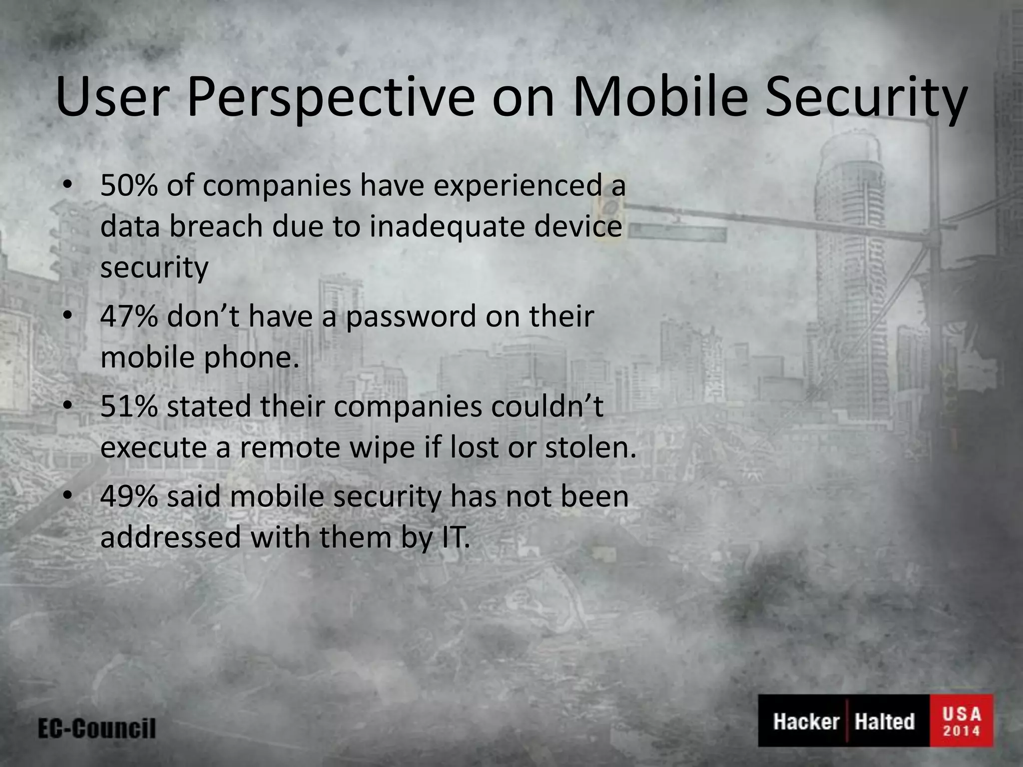 User Perspective on Mobile Security 
•50% of companies have experienced a data breach due to inadequate device security 
•47% don’t have a password on their mobile phone. 
•51% stated their companies couldn’t execute a remote wipe if lost or stolen. 
•49% said mobile security has not been addressed with them by IT.  