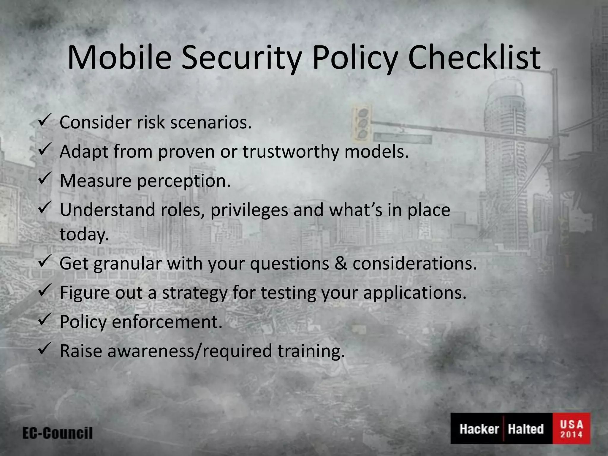 Mobile Security Policy Checklist 
Consider risk scenarios. 
Adapt from proven or trustworthy models. 
Measure perception. 
Understand roles, privileges and what’s in place today. 
Get granular with your questions & considerations. 
Figure out a strategy for testing your applications. 
Policy enforcement. 
Raise awareness/required training.  