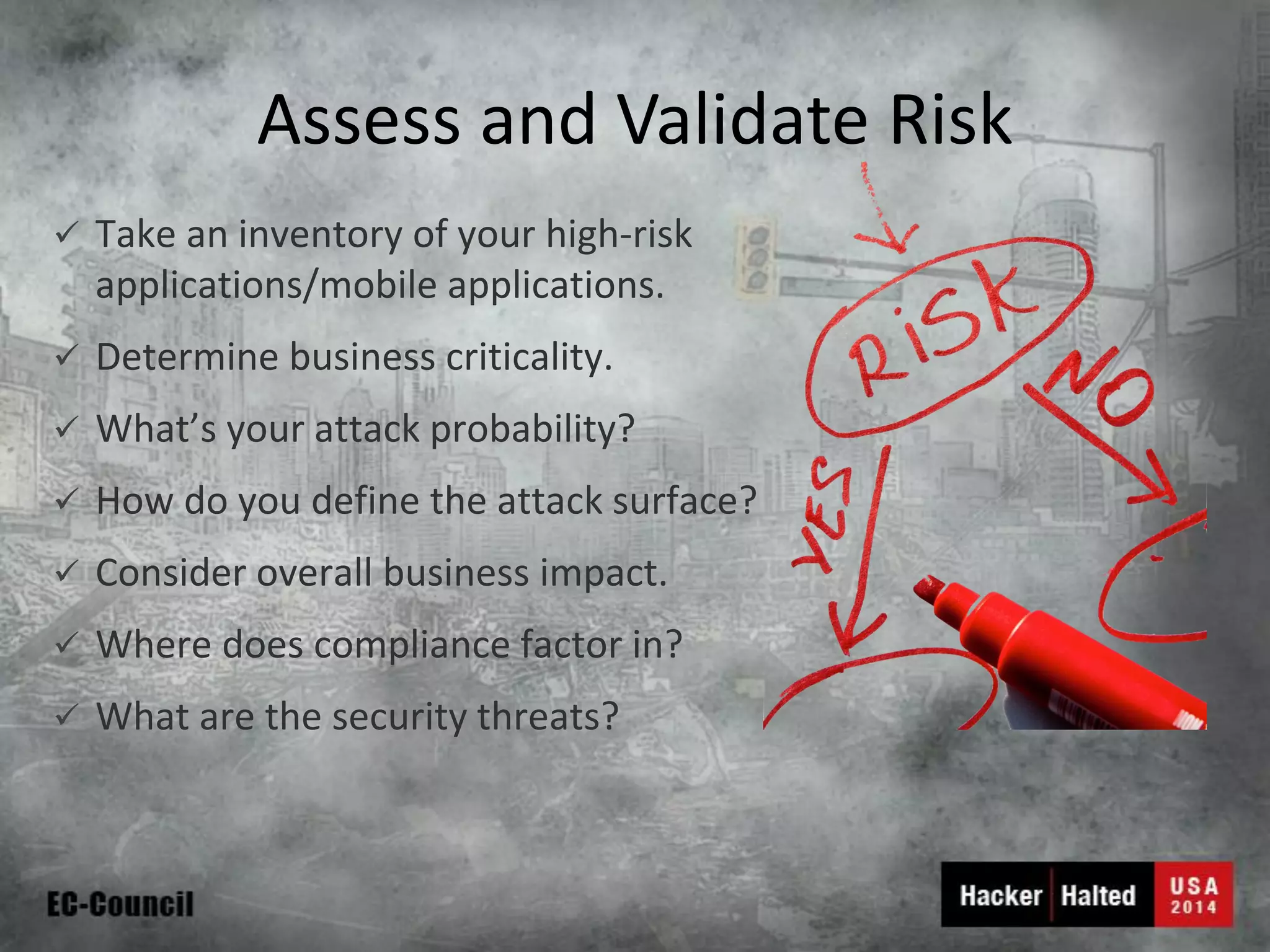Assess and Validate Risk 
Take an inventory of your high-risk applications/mobile applications. 
Determine business criticality. 
What’s your attack probability? 
How do you define the attack surface? 
Consider overall business impact. 
Where does compliance factor in? 
What are the security threats?  