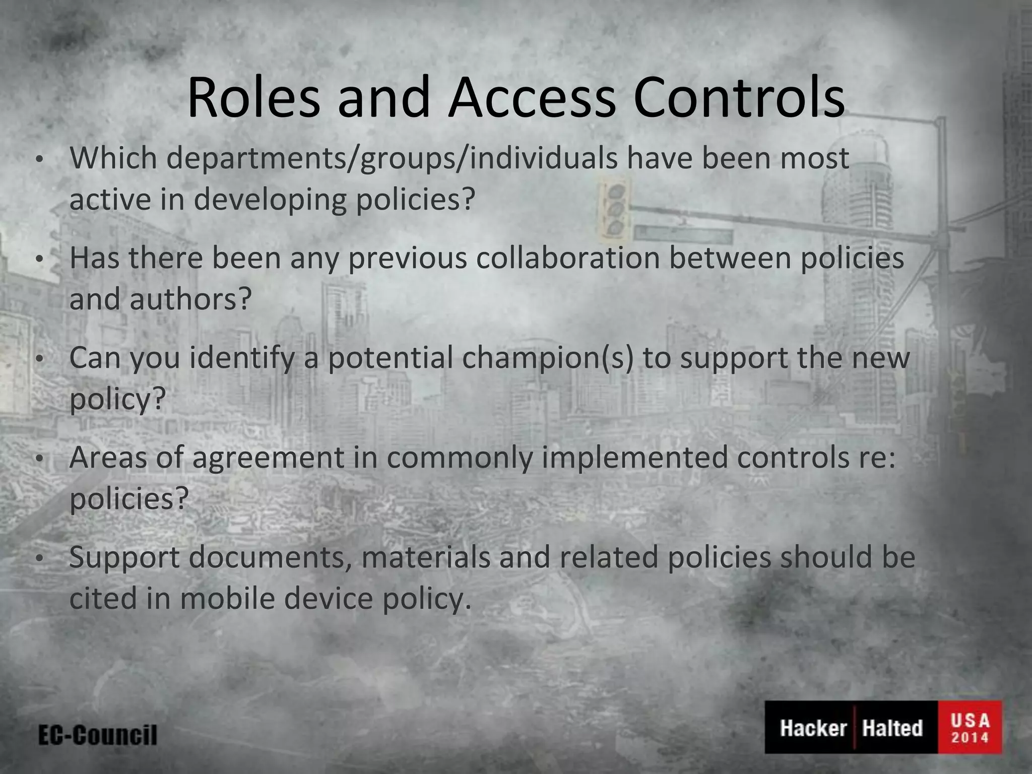 Roles and Access Controls 
•Which departments/groups/individuals have been most active in developing policies? 
•Has there been any previous collaboration between policies and authors? 
•Can you identify a potential champion(s) to support the new policy? 
•Areas of agreement in commonly implemented controls re: policies? 
•Support documents, materials and related policies should be cited in mobile device policy.  