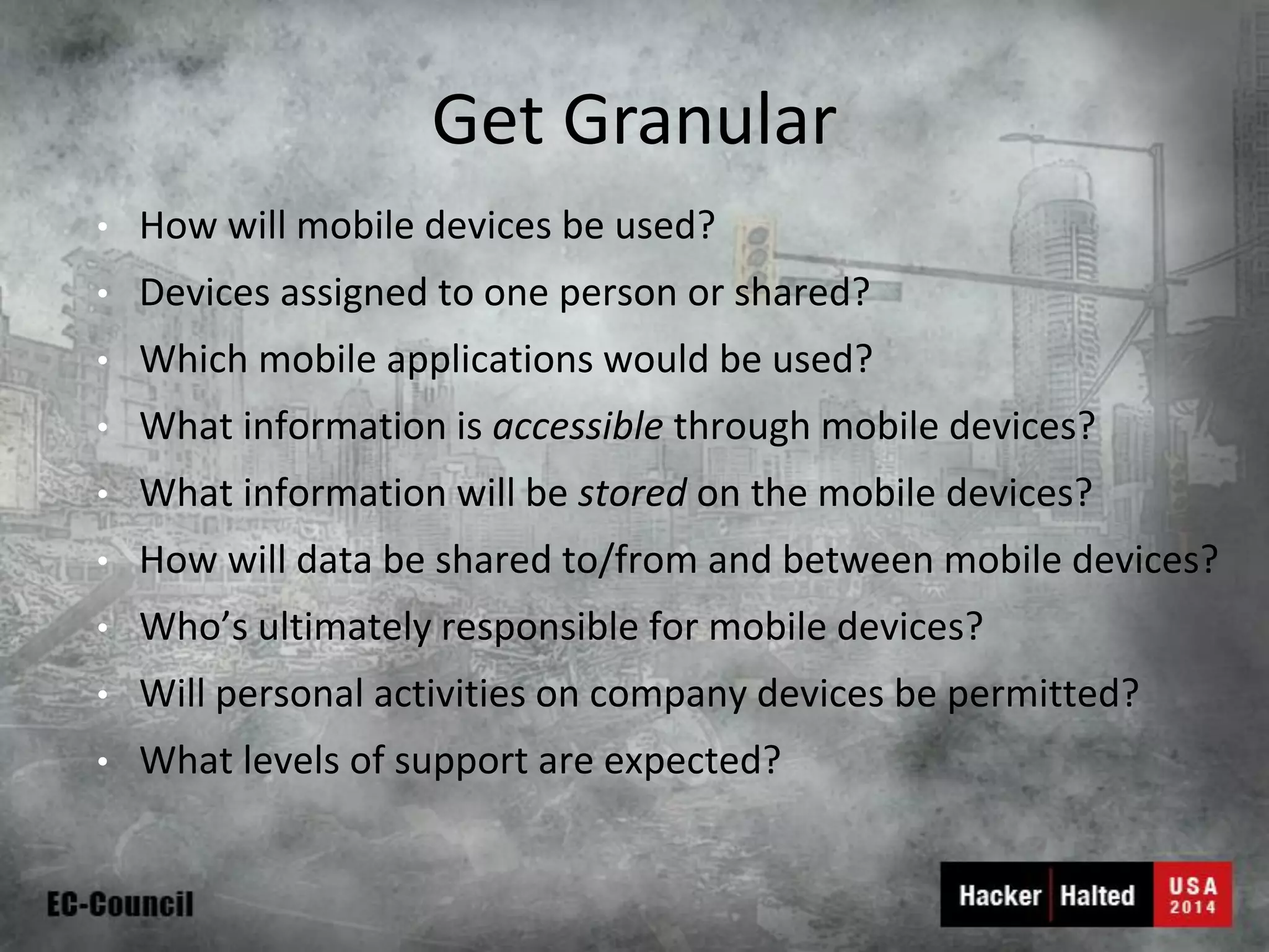Get Granular 
•How will mobile devices be used? 
•Devices assigned to one person or shared? 
•Which mobile applications would be used? 
•What information is accessiblethrough mobile devices? 
•What information will be storedon the mobile devices? 
•How will data be shared to/from and between mobile devices? 
•Who’s ultimately responsible for mobile devices? 
•Will personal activities on company devices be permitted? 
•What levels of support are expected?  