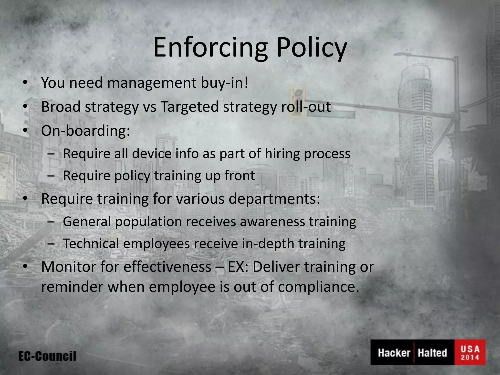 Enforcing Policy 
•You need management buy-in! 
•Broad strategy vsTargeted strategy roll-out 
•On-boarding: 
‒Require all device info as part of hiring process 
‒Require policy training up front 
•Require training for various departments: 
‒General population receives awareness training 
‒Technical employees receive in-depth training 
•Monitor for effectiveness –EX: Deliver training or reminder when employee is out of compliance.  